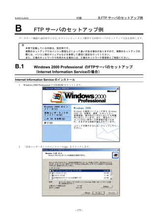 B-64014JA/04                                 付録       B.FTP サーバのセットアップ例


B              FTP サーバのセットアップ例
   データサーバ機能の通信相手となる、ホストコンピュータ上で動作する FTP サーバのセットアップ方法を説明します。

       注
           本章で記載している内容は、設定例です。
           実際のセットアップではパソコン環境などによって違いがある場合がありますので、実際のセットアップの
           際には、パソコン側のマニュアルなどを参照して適切に設定を行ってください。
           また、工場のネットワークで利用される場合には、工場のネットワーク管理者とご相談ください。



B.1            Windows 2000 Professional のFTPサーバのセットアップ
               （Internet Information Serviceの場合）

Internet Information Service のインストール
   1   Windows 2000 Professional の CD-ROM をセットします。




   2   「追加コンポーネントのインストール(A)」をクリックします。




                                            - 173 -
 