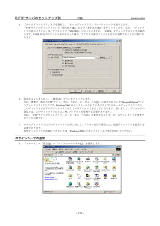 B.FTP サーバのセットアップ例                付録                           B-64014JA/04

 5   「ホームディレクトリ」タブを選択し、「ホームディレクトリ」プロパティシートを表示します。
     「FTP サイトのディレクトリ」の「読み取り(R)」および「書き込み(W)」をチェックします。なお、「ディレク
     トリの表示スタイル」は、デフォルトで「MS-DOS」となっていますが、「UNIX」をチェックすることをお勧め
     します。UNIX 形式でのファイル表示を行った場合、アクセス可能なファイルか否かを判断することが可能にな
     ります。




 6   設定が完了しましたら、「適用(A)」ボタンをクリックします。
     なお、標準の「既定の FTP サイト」では、上記の「ローカル パス(O)」に設定されている“¥Inetpub¥ftproot”とい
     うディレクトリ  （ドライブは、Windows2000 がインストールされているドライブ）がホームディレクトリとなり、
     このディレクトリ以下のディレクトリに対してのみアクセスできることになります。従いまして、デフォルトの
     設定では、このディレクトリ以下に、NC プログラムを管理する必要があります。
     なお、「FTP サイトのディレクトリ」の「ローカル パス(O)」を変更することで、ホームディレクトリを変更す
     ることが可能です。

 7   ホームディレクトリ以下のディレクトリ以外に対して、アクセスを行う場合には、仮想ディレクトリを設定する
     必要があります。
     仮想ディレクトリの詳細につきましては、Windows 2000 のオンラインヘルプ等を利用してください。


ログインユーザの追加
 1   「スタート」－「設定(S)」－「コントロールパネル(C)」を選択します。




                                 - 176 -
 