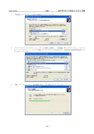 B-64014JA/04                          付録           B.FTP サーバのセットアップ例
   3   「Windows コンポーネントの追加と削除(A)」をクリックします。




   4   「インターネット インフォメーション サービス(IIS)」を選択し、「詳細(D)」ボタンをクリックし、「インター
       ネット インフォメーション サービス(IIS)」ダイアログボックスを表示させ、「FTP (File Transfer Protocol)サービ
       ス」をチェックします。




   5   「OK」ボタンをクリックし、前の画面に戻り、「次へ(N)」をクリックします。




                                     - 183 -
 