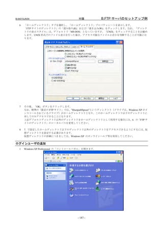 B-64014JA/04                           付録           B.FTP サーバのセットアップ例
   6   「ホームディレクトリ」タブを選択し、「ホームディレクトリ」プロパティシートを表示します。
       「FTP サイトのディレクトリ」の「読み取り(R)」および「書き込み(W)」をチェックします。なお、「ディレク
       トリの表示スタイル」は、デフォルトで「MS-DOS」となっていますが、「UNIX」をチェックすることをお勧め
       します。UNIX 形式でのファイル表示を行った場合、アクセス可能なファイルか否かを判断することが可能にな
       ります。




   7   その後、「OK」ボタンをクリックします。
       なお、標準の「既定の FTP サイト」では、”¥Inetput¥ftproot”というディレクトリ（ドライブは、Windows XP がイ
       ンストールされているドライブ）がホームディレクトリとなり、このホームディレクトリ以下のディレクトリに
       対してのみアクセスできることになります。
       上記デフォルトディレクトリ以外のディレクトリをホームディレクトリとして利用する場合には、6．の「FTP サ
       イトのディレクトリ」のローカルパスを変更してください。

   8   7．で設定したホームディレクトリ以下のディレクトリ以外のディレクトリをアクセスできるようにするには、 仮
       想ディレクトリを設定する必要があります。
       仮想ディレクトリの詳細につきましては、Windows XP のオンラインヘルプ等を利用してください。


ログインユーザの追加
   1   Windows XP Professional の「コントロールパネル」を開きます。




                                      - 187 -
 