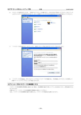 B.FTP サーバのセットアップ例            付録                      B-64014JA/04

 6   パスワードの設定を行うため、「変更するアカウントを選びます」の中の先ほど作成したアカウントをクリック
     します（パスワードの設定を行わないと、正しく FTP サーバへアクセス出来ませんので、必ず実行してください）。




 7   「パスワードを作成する」をクリックし、指定したユーザ名に対するパスワードを入力します。




 8   「パスワードの作成(C)」ボタンをクリックするとパスワードが登録され、今回登録したアカウントを利用して
     FTP サーバへログインすることが可能となります。


ログインユーザのパスワードを無期限にする
 パスワードの有効期間を無期限に設定しない場合、有効期間が過ぎた時にログインが出来なくなり、FTP 通信が行え
 なくなります。
 必要に応じて、パスワードの有効期間を無期限に設定してください。
 なお、パスワードの有効期間が過ぎた場合には、パスワードの再設定が必要となります。




                            - 190 -
 