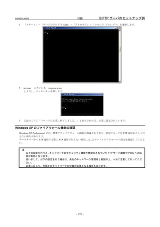 B-64014JA/04                           付録        B.FTP サーバのセットアップ例
   1   「スタート」－「すべてのプログラム(P)」－「アクセサリ」－「コマンド プロンプト」を選択します。




   2   net user ログイン名 /expires:never
       と入力し、エンターキーを押します。




   3   上記のように「コマンドは正常に終了しました。」と表示されれば、正常に設定されています。


Windows XP のファイアウォール機能の確認
   Windows XP Professional には、標準でファイアウォール機能が搭載されており、設定によっては FTP 通信が正しく行
   えない場合があります。
   データサーバから FTP 通信する際に FTP 通信が行えない場合には、       以下のファイアウォールの設定を確認してくださ
   い。

       注
           以下の設定を行うと、ネットワークのセキュリティ機能で無効化されていた FTP サーバ機能や PING への応
           答が有効となります。
           従いまして、以下の設定を行う場合は、貴社のネットワーク管理者と相談の上、十分に注意して行ってくだ
           さい。
           必要に応じて、外部とのネットワークの分離が必要となる場合もあります。




                                       - 191 -
 