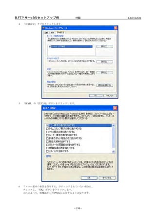 B.FTP サーバのセットアップ例             付録        B-64014JA/04

 4   「詳細設定」タブをクリックします。




 5   「ICMP」の「設定(E)」ボタンをクリックします。




 6   「エコー要求の着信を許可する」がチェックされていない場合は、
     チェックし、「OK」ボタンをクリックします。
     これによって、他機器からの PING に応答するようになります。




                             - 198 -
 