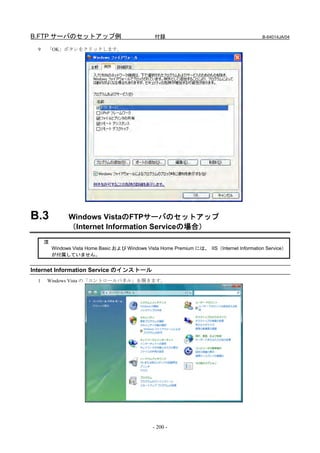 B.FTP サーバのセットアップ例                                 付録                                         B-64014JA/04

  9   「OK」ボタンをクリックします。




B.3             Windows VistaのFTPサーバのセットアップ
                （Internet Information Serviceの場合）
      注
          Windows Vista Home Basic および Windows Vista Home Premium には、 IIS（Internet Information Service）
          が付属していません。


Internet Information Service のインストール
  1   Windows Vista の「コントロールパネル」を開きます。




                                                  - 200 -
 