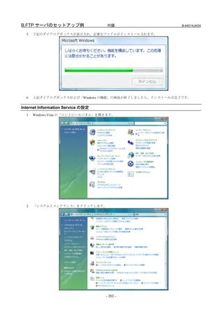 B.FTP サーバのセットアップ例                  付録                 B-64014JA/04

  5   下記のダイアログボックスが表示され、必要なファイルがインストールされます。




  6   上記ダイアログボックスおよび「Windows の機能」の画面が終了しましたら、インストールは完了です。


Internet Information Service の設定
  1   Windows Vista の「コントロールパネル」を開きます。




  2   「システムとメンテナンス」をクリックします。




                                   - 202 -
 