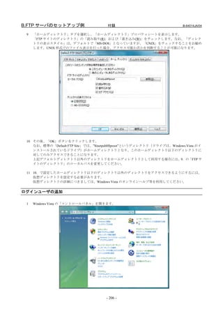B.FTP サーバのセットアップ例                     付録                                B-64014JA/04

 9   「ホームディレクトリ」タブを選択し、「ホームディレクトリ」プロパティシートを表示します。
     「FTP サイトのディレクトリ」の「読み取り(R)」および「書き込み(W)」をチェックします。なお、「ディレク
     トリの表示スタイル」は、デフォルトで「MS-DOS」となっていますが、「UNIX」をチェックすることをお勧め
     します。UNIX 形式でのファイル表示を行った場合、アクセス可能か否かを判断することが可能になります。




 10 その後、「OK」ボタンをクリックします。
    なお、標準の「Default FTP Site」では、”¥inetpub¥ftproot”というディレクトリ（ドライブは、Windows Vista がイ
    ンストールされているドライブ）がホームディレクトリとなり、このホームディレクトリ以下のディレクトリに
    対してのみアクセスできることになります。
    上記デフォルトディレクトリ以外のディレクトリをホームディレクトリとして利用する場合には、9．の「FTP サ
    イトのディレクトリ」のローカルパスを変更してください。

 11 10．で設定したホームディレクトリ以下のディレクトリ以外のディレクトリをアクセスできるようにするには、
    仮想ディレクトリを設定する必要があります。
    仮想ディレクトリの詳細につきましては、Windows Vista のオンラインヘルプ等を利用してください。


ログインユーザの追加

 1   Windows Vista の「コントロールパネル」を開きます。




                                     - 206 -
 