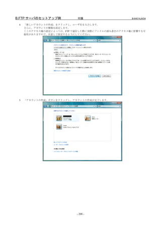 B.FTP サーバのセットアップ例           付録                     B-64014JA/04

 4   「新しいアカウントの作成」をクリックし、ユーザ名を入力します。
     さらに、アカウントの種類を設定します。
     ここのアクセス権の設定によっては、FTP で通信した際に実際にファイルの読み書きのアクセス権に影響する可
     能性がありますので、注意して設定するようにしてください。




 5   「アカウントの作成」ボタンをクリックし、アカウントの作成が完了します。




                           - 208 -
 