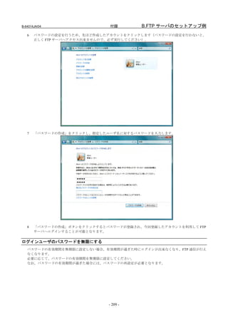 B-64014JA/04                  付録       B.FTP サーバのセットアップ例
   6   パスワードの設定を行うため、先ほど作成したアカウントをクリックします（パスワードの設定を行わないと、
       正しく FTP サーバへアクセス出来ませんので、必ず実行してください）。




   7   「パスワードの作成」をクリックし、指定したユーザ名に対するパスワードを入力します。




   8   「パスワードの作成」ボタンをクリックするとパスワードが登録され、今回登録したアカウントを利用して FTP
       サーバへログインすることが可能となります。


ログインユーザのパスワードを無限にする
   パスワードの有効期間を無期限に設定しない場合、有効期間が過ぎた時にログインが出来なくなり、FTP 通信が行え
   なくなります。
   必要に応じて、パスワードの有効期間を無期限に設定してください。
   なお、パスワードの有効期間が過ぎた場合には、パスワードの再設定が必要となります。




                             - 209 -
 