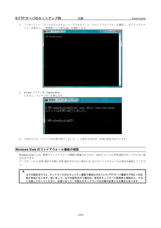B.FTP サーバのセットアップ例                    付録                  B-64014JA/04

 1   「スタート」―「すべてのプログラム」―「アクセサリ」―「コマンドプロンプト」を選択し、右クリックでメ
     ニューを表示し、「管理者として実行(A)」を選択します。




 2   net user ログイン名 /expires:never
     と入力し、エンターキーを押します。




 3   上記のように「コマンドは正常に終了しました。」と表示されれば、正常に設定されています。



Windows Vista のファイアウォール機能の確認
 Windows Vista には、標準でファイアウォール機能が搭載されており、設定によっては FTP 通信が正しく行えない場
 合があります。
 データサーバから FTP 通信する際に FTP 通信が行えない場合には、 以下のファイアウォールの設定を確認してくださ
 い。

     注
         以下の設定を行うと、ネットワークのセキュリティ機能で無効化されていた FTP サーバ機能や PING への応
         答が有効となります。従いまして、以下の設定を行う場合は、貴社のネットワーク管理者と相談の上、十分
         に注意して行ってください。必要に応じて、外部とのネットワークの分離が必要となる場合もあります。




                                     - 210 -
 