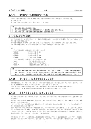 3.データサーバ機能                    仕様                       B-64014JA/04


3.1.1     CNCファイル管理のファイル名
 CNC ファイル管理のファイル名は、CNC メモリの場合と同様なファイル名を付けることができます。
 ・ 最大 32 文字
 ・ 英字（大文字および小文字）、数字、＋－＿ ．の 4 記号

   注
   1 英大文字と英小文字は区別します。
   2 ファイル名およびフォルダ名の先頭文字に“．”を使用することはできません。
   3 ファイル名とフォルダ名で同じ名称を使用することはできません。


ファイル名とプログラム番号
 ファイルに対して、“O”（大文字のオー）＋数値から構成されるファイル名を付けた場合、そのファイル名は、プロ
 グラム番号として扱われます。
 使用可能な数値は、1～9999 となります（パラメータの設定によって 1～99999999 とすることもできます）。
 これ以外の数値を使用したプログラム番号形式のファイル名を付けることはできません。

 例）
   プログラム番号として扱うことができるファイル名
   “O0123”    プログラム番号 123
   “O0001”    プログラム番号 1
   “O3000”    プログラム番号 3000
   “O9999”    プログラム番号 9999
   プログラム番号として扱うことができないファイル名
   “ABC”      （”O”＋数値の形式でない）
   “o123”     （先頭が大文字の”O”でない）
   “O123.4”   （数値以外の文字を使用している）

   注
       プログラム番号で管理されるデータサーバ内のファイルは、必ず”O”＋4 桁 （”O”＋8 桁）の数字で管理され
       ます。従いまして、パソコン上で”O1”, “O01”などと別ファイルで管理されているファイルであっても、デー
       タサーバ上へファイル転送した時には、同じプログラム番号となってしまいますので注意してください。


3.1.2     データサーバに登録可能なファイル数
 初期状態時では、データサーバのメモリカード内に登録可能な最大ファイル数は、2047 ファイルで、最大ファイルサ
 イズは、512MB です。なお、フォルダも 1 ファイルとしてカウントされます。
 なお、最大ファイル数および最大ファイルサイズの制限は、NC パラメータ No.930 で変更可能です。
 詳細については、III 編「設定」の 2.2 節「関連する NC パラメータ」を参照してください。


3.1.3     テキストファイルとバイナリファイル
 データサーバのメモリカード内では、テキストファイルとバイナリファイルの 2 つの属性のファイルを格納すること
 ができます。
 テキストファイルの場合、DNC 運転だけではなく、メインプログラムとして選択して、メモリ運転を行ったり、編集
 操作を行うことが可能です。
 一方、バイナリファイルの場合、DNC 運転だけしか行うことはできませんが、高速リモートバッファ A 形式のバイ
 ナリ入力運転を行うことが可能です。
 なお、NC プログラム以外の NC データを扱う場合は、バイナリファイルとして扱わないと、正しくデータ入出力が
 できない場合があります。CNC より NC データを出力してデータサーバのメモリカード内に保存する場合は、自動的
 にバイナリファイルとして扱われますが、パソコンからデータサーバのメモリカード内へファイル転送する場合には、
 明示的にバイナリファイルを扱うことを指示する必要があります。

 具体的には、データサーバの操作画面上で GET 操作を行う場合、ソフトキー[GET]を使用するかソフトキー[BGET]
 を使用するかによってテキストファイルとして扱うか、バイナリファイルとして扱うかを指示することができます。

                              - 14 -
 