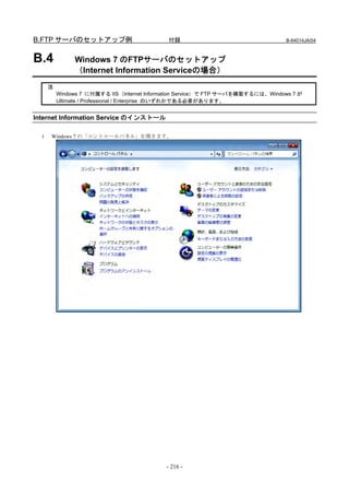B.FTP サーバのセットアップ例                            付録                                   B-64014JA/04



B.4            Windows 7 のFTPサーバのセットアップ
               （Internet Information Serviceの場合）
      注
          Windows 7 に付属する IIS（Internet Information Service）で FTP サーバを構築するには、Windows 7 が
          Ultimate / Professional / Enterprise のいずれかである必要があります。


Internet Information Service のインストール

  1   Windows 7 の「コントロールパネル」を開きます。




                                            - 216 -
 