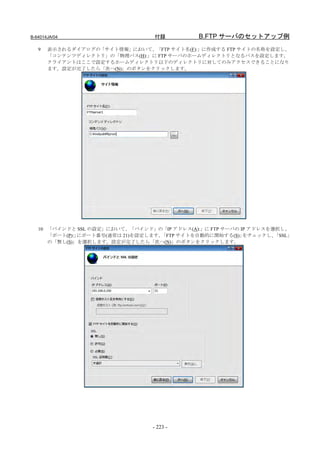 B-64014JA/04                      付録          B.FTP サーバのセットアップ例
   9   表示されるダイアログの「サイト情報」において、「FTP サイト名(F):」に作成する FTP サイトの名称を設定し、
       「コンテンツディレクトリ」の「物理パス(H):」に FTP サーバのホームディレクトリとなるパスを設定します。
       クライアントはここで設定するホームディレクトリ以下のディレクトリに対してのみアクセスできることになり
       ます。設定が完了したら「次へ(N)」のボタンをクリックします。




   10 「バインドと SSL の設定」において、「バインド」の「IP アドレス(A):」に FTP サーバの IP アドレスを選択し、
      「ポート(P):」にポート番号(通常は 21)を設定します。「FTP サイトを自動的に開始する(S)」 をチェックし、 「SSL」
      の「無し(S)」を選択します。設定が完了したら「次へ(N)」のボタンをクリックします。




                                 - 223 -
 