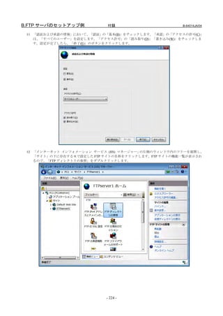 B.FTP サーバのセットアップ例           付録                       B-64014JA/04

 11 「認証および承認の情報」において、「認証」の「基本(B)」をチェックします。「承認」の「アクセスの許可(C)」
    は、「すべてのユーザー」を設定します。「アクセス許可」の「読み取り(D)」「書き込み(W)」をチェックしま
    す。設定が完了したら、「終了(E)」のボタンをクリックします。




 12 「インターネット インフォメーション サービス (IIS) マネージャー」の左側のウィンドウ内のツリーを展開し、
    「サイト」の下に存在する 9.で設定した FTP サイトの名称をクリックします。FTP サイトの機能一覧が表示され
    るので、「FTP ディレクトリの参照」をダブルクリックします。




                            - 224 -
 