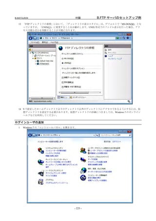 B-64014JA/04                      付録       B.FTP サーバのセットアップ例
   13 「FTP ディレクトリの参照」において、「ディレクトリの表示スタイル」は、デフォルトで「MS-DOS(M)」とな
      っていますが、「UNIX(U)」に変更することをお勧めします。UNIX 形式でのファイル表示を行った場合、アク
      セス可能か否かを判断することが可能になります。




   14 9.で設定したホームディレクトリ以下のディレクトリ以外のディレクトリにアクセスできるようにするには、仮
      想ディレクトリを設定する必要があります。仮想ディレクトリの詳細につきましては、Windows 7 のオンライン
      ヘルプなどを利用してください。


ログインユーザの追加
   1   Windows 7 の「コントロールパネル」を開きます。




                                 - 225 -
 