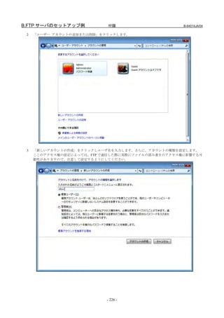 B.FTP サーバのセットアップ例           付録                     B-64014JA/04

 2   「ユーザー アカウントの追加または削除」をクリックします。




 3   「新しいアカウントの作成」をクリックしユーザ名を入力します。さらに、アカウントの種類を設定します。
     ここのアクセス権の設定によっては、FTP で通信した際に実際にファイルの読み書きのアクセス権に影響する可
     能性がありますので、注意して設定するようにしてください。




                           - 226 -
 