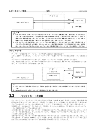 3.データサーバ機能                    仕様                          B-64014JA/04


                                   データサーバ

                                                 入力
                                                        CNC メモリ
      ホストコンピュータ
                                                 出力

                                                       DNC 運転



       注意
  1   FTP モードでは、ホストコンピュータから CNC へ NC プログラムを転送します。そのため、ネットワーク
      上のノイズや何らかの理由により通信途中で回線が切断された場合、ストレージモードと比較して、CNC の
      運転などに直接影響を与えることになります。FTP モードによる DNC 運転を行う場合には、ノイズ対策を
      確実に行い、通信状況が良好であることを十分確認のうえ、注意して行ってください。
  2   FTP モードによる DNC 運転においてフィードホールド等を行い、ホストコンピュータ間との通信が止まっ
      てしまうような状況になった場合、ホストコンピュータ側が通信を切断してしまう場合があります。試運転
      時にフィードホールドを行い、    ホストコンピュータとの通信が切断されないことを十分に確認してください。


バッファモード
 データサーバが接続するホストコンピュータが外部入力装置として選択されます。
 ただし、FTP モードと異なり、バッファモードはデータサーバ内蔵のメモリカードの領域を中間バッファと使用しま
 す。
 バッファモードの詳細な内容につきましては、次節の「バッファモードの詳細」を参照してください。
 また、外部出力装置としては、データサーバ内蔵のメモリカードが選択され、NC プログラムの出力操作を行った場
 合は、ストレージモードと同等の動作となります。


                                   データサーバ        出力

                                   メモリカード               CNC メモリ
                                                 入力
                                   中間バッファ
      ホストコンピュータ                                        DNC 運転




  注
  1 バッファモードを使用するためには、Series 30i/31i -A ではバッファモード機能オプション（J728）が必要
    です。
  2 Series 32i-A では、バッファモードを使用することはできません。



3.3      バッファモードの詳細
 バッファモードでは、メモリカード内にあらかじめ 2 つの領域（A 領域，B 領域）を用意しておき、片側の領域に格
 納されている NC プログラムを CNC へデータ供給している間に、もう一方の領域に FTP 転送を使用して、続きの NC
 プログラムをホストコンピュータから読み出します。そして、片側の領域のデータを全て CNC へ供給し終わると、
 引き続きもう一方の領域のデータを CNC へデータ供給し、空きになった領域には、FTP 転送によりホストコンピュ
 ータから続きの NC プログラムを読み出します。
 この作業を繰り返すことによって、メモリカード容量以上の NC プログラムを扱えるようにします。ただし、このバ
 ッファモードを使用するには、あらかじめホストコンピュータ側でオリジナルの NC プログラムをいくつかのファイ
 ルに分割しておく必要があります。
 分割するサイズは、メモリカードの残り容量の半分以下のサイズとなるように分割する必要があります。ただし、あ
 まり大きなサイズ（例えば、100MB 以上など）で分割しますと、第 1 番目のファイルをホストコンピュータから読み
 出すまでにかなり時間がかかりますので、運転開始までの時間がかかることになります。




                              - 16 -
 