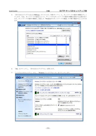 B-64014JA/04                   付録        B.FTP サーバのセットアップ例
   5   「許可されたプログラムおよび機能(A)」のリストから「FTP サーバー」と、ネットワークの場所の種類をチェッ
       クします。なお、ネットワークの設定によって、チェックするネットワークの場所の種類は変更する必要があり
       ます。ネットワークの場所の種類は、前述した「Windows7 のネットワークの確認」の手順で確認することができ
       ます。




   6   「OK」をクリックし、「許可されたプログラム」を閉じます。

   7   「システムとセキュリティ」から、「Windows ファイアウォール」をクリックします。




                               - 235 -
 