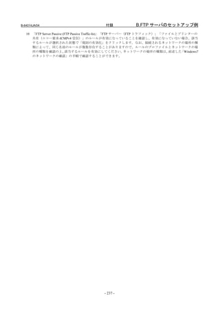 B-64014JA/04                              付録             B.FTP サーバのセットアップ例
   10 「FTP Server Passive (FTP Passive Traffic-In)」「FTP サーバー（FTP トラフィック）」「ファイルとプリンターの
      共有（エコー要求-ICMPv4 受信）」のルールが有効になっていることを確認し、有効になっていない場合、該当
      するルールが選択された状態で「規則の有効化」をクリックします。なお、接続されるネットワークの場所の種
      類によって、同じ名前のルールが複数存在することがありますので、ルールのプロファイルとネットワークの場
      所の種類を確認の上、           該当するルールを有効にしてください。               ネットワークの場所の種類は、  前述した「Windows7
      のネットワークの確認」の手順で確認することができます。




                                          - 237 -
 