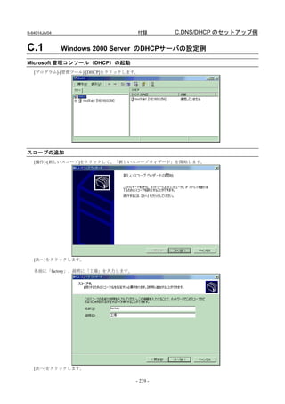 B-64014JA/04                     付録        C.DNS/DHCP のセットアップ例

C.1            Windows 2000 Server のDHCPサーバの設定例

Microsoft 管理コンソール（DHCP）の起動
   [プログラム]-[管理ツール]-[DHCP]をクリックします。




スコープの追加
   [操作]-[新しいスコープ]をクリックして、「新しいスコープウィザード」を開始します。




   [次へ]をクリックします。

   名前に「factory」、説明に「工場」を入力します。




   [次へ]をクリックします。

                                 - 239 -
 