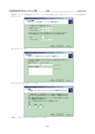 C.DNS/DHCP のセットアップ例                    付録                                  B-64014JA/04

 開始 IP アドレスに「192.168.0.10」 終了 IP アドレスに
                          、           「192.168.0.29」 長さに
                                                    、   「24」 サブネットマスクに
                                                            、         「255.255.255.0」
 を入力します。




 [次へ]をクリックします。




 何も入力せずに、[次へ]をクリックします。




 期間は、「8 日」のままとし、[次へ]をクリックします。




                                      - 240 -
 