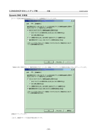 C.DNS/DHCP のセットアップ例                     付録             B-64014JA/04


Dynamic DNS の有効
 [スコープ[192.168.0.0] factory] -[プロパティ]-[DNS]をクリックします。




 「DNS を常に更新する」 「動的更新をサポートしない DNS クライアントの更新を有効にする」
              と                                  をチェックします。




 [OK]をクリックします。

 これで、DHCP サーバの設定作業は終わりです。




                                       - 244 -
 