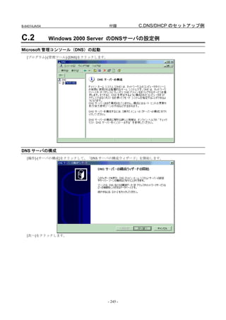 B-64014JA/04                        付録        C.DNS/DHCP のセットアップ例

C.2            Windows 2000 Server のDNSサーバの設定例

Microsoft 管理コンソール（DNS）の起動
   [プログラム]-[管理ツール]-[DNS]をクリックします。




DNS サーバの構成
   [操作]-[サーバの構成]をクリックして、「DNS サーバの構成ウィザード」を開始します。




   [次へ]をクリックします。




                                    - 245 -
 