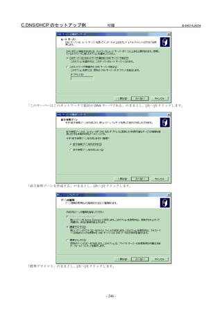 C.DNS/DHCP のセットアップ例        付録                      B-64014JA/04




 「このサーバーはこのネットワークで最初の DNS サーバである」のままとし、[次へ]をクリックします。




 「前方参照ゾーンを作成する」のままとし、[次へ]をクリックします。




 「標準プライマリ」のままとし、[次へ]をクリックします。




                          - 246 -
 