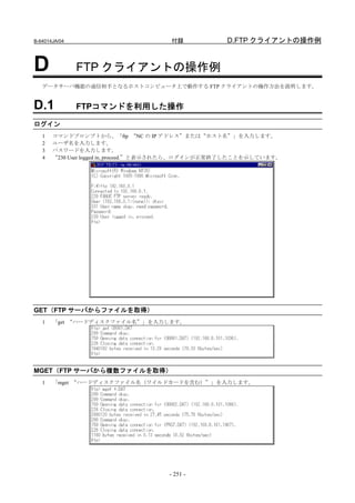 B-64014JA/04                         付録             D.FTP クライアントの操作例


D              FTP クライアントの操作例
   データサーバ機能の通信相手となるホストコンピュータ上で動作する FTP クライアントの操作方法を説明します。


D.1            FTPコマンドを利用した操作

ログイン
   1   コマンドプロンプトから、「ftp “NC の IP アドレス”または“ホスト名”」を入力します。
   2   ユーザ名を入力します。
   3   パスワードを入力します。
   4   “230 User logged in, proceed.”と表示されたら、ログインが正常終了したことを示しています。




GET（FTP サーバからファイルを取得）
   1   「get “ハードディスクファイル名”」を入力します。




MGET（FTP サーバから複数ファイルを取得）
   1   「mget “ハードディスクファイル名（ワイルドカードを含む）”」を入力します。




                                     - 251 -
 