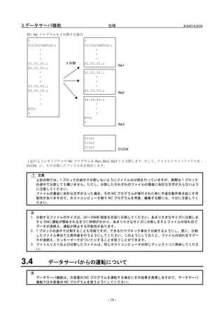 3.データサーバ機能                            仕様                        B-64014JA/04

 例）NC プログラムを 3 分割する場合
 %                       %
 O1234(SAMPLE);          O1234(SAMPLE);
      ・                       ・
      ・                       ・
      ・                       ・
 X1.Y1.Z1.;       3 分割   X1.Y1.Z1.;
                                               file1
 X2.Y2.Z2.;
      ・                  X2.Y2.Z2.;
      ・                       ・
      ・                       ・
 X3.Y3.Z3.;                   ・
 X4.Y4.Z4.;              X3.Y3.Z3.;
                                               file2
      ・
      ・                  X4.Y4.Z4.;
      ・                       ・
 M30;                         ・
 %                            ・
                         M30;
                         %
                                               file3



                         file1
                         file2
                         file3
                                               O1234


 上記のようにオリジナルの NC プログラムを file1, file2, file3 と 3 分割します。そして、ファイルリスト（ファイル名：
 O1234）に、その分割したファイル名を指定します。

      注意
      上記の例では、1 ブロックの途中で分割しないようにファイルの分割を行っていますが、実際は 1 ブロック
      の途中で分割しても構いません。ただし、分割したそれぞれのファイルの最後に余計な文字が入らないよう
      に注意してください。
      ファイルの最後に余計な文字が入った場合、その NC プログラムが実行された時に不慮の動作等を起こす可
      能性がありますので、ホストコンピュータ側で NC プログラムを用意、編集する際には、十分に注意してく
      ださい。


  注
  1 分割するファイルのサイズは、20～30MB 程度を目安に分割してください。あまり大きなサイズに分割しま
    すと DNC 運転が開始されるまでに時間がかかり、あまり小さなサイズに分割しますとファイルの切れ目で
    データが途絶え、運転が停止する可能性があります。
  2 1 ブロックの途中で分割することも可能ですが、できるだけブロック単位で分割するようにし、更に、分割
    したファイル単位で工具待避を行うようにしてください。このようにしておくと、ファイルの切れ目でデー
    タが途絶え、カッターマークがついたりすることを防ぐことができます。
  3 ファイルリストおよび分割したファイルは、同じホストコンピュータの同じディレクトリに格納してくださ
    い。



3.4       データサーバからの運転について
  注
      データサーバ機能は、大容量の NC プログラムを運転する場合にその効果を発揮しますので、データサーバ
      機能では大容量の NC プログラムを扱うようにしてください。




                                      - 18 -
 
