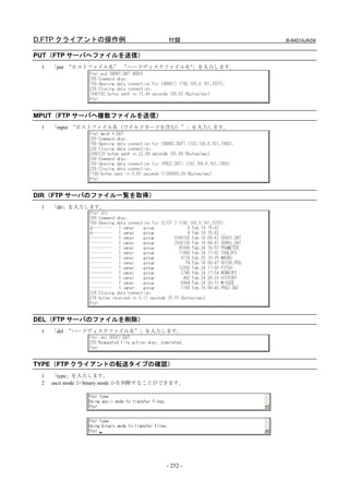 D.FTP クライアントの操作例                       付録       B-64014JA/04


PUT（FTP サーバへファイルを送信）
 1   「put “ホストファイル名” “ハードディスクファイル名”」を入力します。




MPUT（FTP サーバへ複数ファイルを送信）
 1   「mput “ホストファイル名（ワイルドカードを含む）”」を入力します。




DIR（FTP サーバのファイル一覧を取得）
 1   「dir」を入力します。




DEL（FTP サーバのファイルを削除）
 1   「del “ハードディスクファイル名”」を入力します。




TYPE（FTP クライアントの転送タイプの確認）
 1   「type」を入力します。
 2   ascii mode か binary mode かを判断することができます。




                                      - 252 -
 