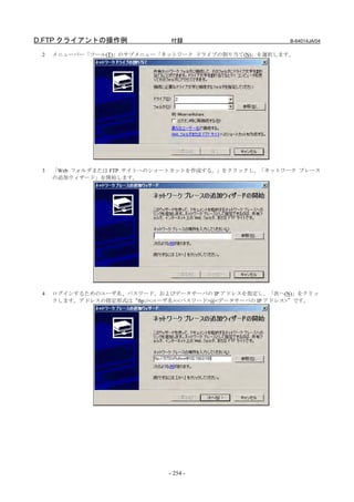 D.FTP クライアントの操作例              付録                        B-64014JA/04

 2   メニューバー「ツール(T)」のサブメニュー「ネットワーク ドライブの割り当て(N)」を選択します。




 3   「Web フォルダまたは FTP サイトへのショートカットを作成する。」をクリックし、「ネットワーク プレース
     の追加ウィザード」を開始します。




 4   ログインするためのユーザ名、パスワード、およびデータサーバの IP アドレスを指定し、「次へ(N)」をクリッ
     クします。アドレスの指定形式は“ftp://<ユーザ名>:<パスワード>@<データサーバの IP アドレス>”です。




                              - 254 -
 