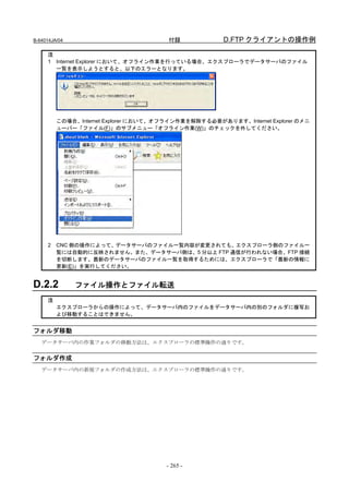 B-64014JA/04                           付録             D.FTP クライアントの操作例

     注
     1 Internet Explorer において、オフライン作業を行っている場合、エクスプローラでデータサーバのファイル
       一覧を表示しようとすると、以下のエラーとなります。




         この場合、Internet Explorer において、オフライン作業を解除する必要があります。Internet Explorer のメニ
         ューバー「ファイル(F)」のサブメニュー「オフライン作業(W)」のチェックを外してください。




     2   CNC 側の操作によって、データサーバのファイル一覧内容が変更されても、エクスプローラ側のファイル一
         覧には自動的に反映されません。また、データサーバ側は、5 分以上 FTP 通信が行われない場合、FTP 接続
         を切断します。最新のデータサーバのファイル一覧を取得するためには、エクスプローラで「最新の情報に
         更新(E)」を実行してください。


D.2.2          ファイル操作とファイル転送
     注
         エクスプローラからの操作によって、データサーバ内のファイルをデータサーバ内の別のフォルダに複写お
         よび移動することはできません。


フォルダ移動
   データサーバ内の作業フォルダの移動方法は、エクスプローラの標準操作の通りです。


フォルダ作成
   データサーバ内の新規フォルダの作成方法は、エクスプローラの標準操作の通りです。




                                       - 265 -
 