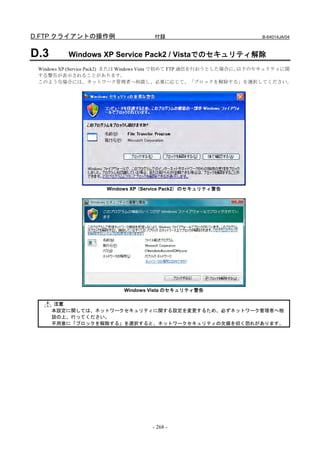 D.FTP クライアントの操作例                     付録                              B-64014JA/04



D.3       Windows XP Service Pack2 / Vistaでのセキュリティ解除
 Windows XP (Service Pack2) または Windows Vista で初めて FTP 通信を行おうとした場合に、以下のセキュリティに関
 する警告が表示されることがあります。
 このような場合には、ネットワーク管理者へ相談し、必要に応じて、「ブロックを解除する」を選択してください。




                      Windows XP (Service Pack2) のセキュリティ警告




                           Windows Vista のセキュリティ警告

      注意
      本設定に関しては、ネットワークセキュリティに関する設定を変更するため、必ずネットワーク管理者へ相
      談の上、行ってください。
      不用意に「ブロックを解除する」を選択すると、ネットワークセキュリティの欠損を招く恐れがあります。




                                    - 268 -
 