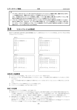 3.データサーバ機能                       仕様                              B-64014JA/04


  注
  1 データサーバのメモリカードへ NC プログラムをテキストファイルとして登録する際、認識できない文字コ
    ードは無視されます。認識できない文字コードは使用しないようにしてください。
    また、日本語などの 2 バイトコードを使用した場合、1 バイト毎に認識した際に誤った文字コードとして認
    識される場合もありますので日本語などの 2 バイトコードは使用しないでください。
  2 メモリカード内のテキストファイルは、  必ずファイル名とプログラム内の O 番号または任意ファイル名を一
    致させて管理します。そのため、もしこれらが異なる場合には、ファイル転送時にファイル名に一致させま
    す。ただし、パラメータ設定によっては、ファイル転送時にプログラム内の O 番号または任意ファイル名を
    優先させて、ファイル名とすることもできます。



3.6      リストファイルの形式
 後述する LIST-GET, LIST-PUT, LIST-削除機能において、使用されるリストファイルの形式は、以下のいずれかの形式
 となるようにしてください。

      形式 1                           形式 3
      % ;                            % ;
      O0001(COMMENT) ;               O0001(COMMENT) ;
      N111 ;                         (Dtsvr-File) ;
      N222 ;                         (Dtsvr-File) ;
      N333 ;                         (Dtsvr-File) ;
        :                              :
        :                              :
      N999 ;                         (Dtsvr-File) ;
      %                              %

      形式 2                           形式 4
      % ;                            % ;
      O0001(COMMENT)   ;             O0001(COMMENT) ;
      N111 (PC-File)   ;             (Dtsvr-File, PC-File)   ;
      N222 (PC-File)   ;             (Dtsvr-File, PC-File)   ;
      N333 (PC-File)   ;             (Dtsvr-File, PC-File)   ;
        :                              :
        :                              :
      N999 (PC-File)   ;             (Dtsvr-File, PC-File)   ;
      %                              %


全形式に共通事項
 ① リストファイルの先頭は、”%”（スタートファイルマーク）で始まります。
 ② 次のブロックでは、必ず O 番号を指定してください。なお、この O 番号と同じ O 番号をファイル名として付け
   てください。
   また、この O 番号の後ろから EOB までの間のみにコメントを”(“, “)”でくくることによって挿入することができ
   ます。
 ③ この次のブロックから処理を行うファイルを指定します。
 ④ リストファイルの最後は、必ず”%”で終了します。

形式 1 の仕様
 形式 1 のリストファイルの仕様は、以下の通りです。
 ① 処理を行うファイルのファイル名が”Oxxxx” ”xxxx”は、 桁の数字を意味します）
                            （           4                 の形式の場合の指定方法です。
   この場合、”Oxxxx”のファイル名の”O”を”N”に変更して、ファイル名を指定します。また、4 桁の数字部分はゼロ
   サプレス可能であり、例では、”O0111”, “O0222”, “O0333”, …, “O0999”のファイルとして順次処理します。
 ② LIST-GET サービスの場合、ホストコンピュータ内蔵ハードディスク内に格納されている”Oxxxx”ファイルをファ
   ストデータサーバ内蔵メモリカード内へ”Oxxxx”ファイル名のまま転送します。
   LIST-PUT サービスの場合、ファストデータサーバ内蔵メモリカード内に格納されている”Oxxxx”ファイルをホス
   トコンピュータ内蔵ハードディスク内へ”Oxxxx”ファイル名のまま転送します。

                                 - 20 -
 
