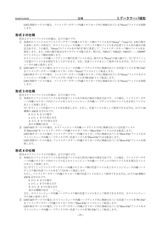 B-64014JA/04                        仕様                     3.データサーバ機能
       LIST-削除サービスの場合、ファストデータサーバ内蔵メモリカード内に格納されている”Oxxxx”ファイルを削除
       します。

形式 2 の仕様
   形式 2 のリストファイルの仕様は、以下の通りです。
   ① 処理を行うファイルのファストデータサーバ内蔵メモリカード側のファイル名が”Oxxxx”（”xxxx”は、4 桁の数字
     を意味します）の形式で、ホストコンピュータ内蔵ハードディスク側のファイル名が任意ファイル名の場合の指
     定方法です。この場合、”Oxxxx”のファイル名の”O”を”N”に変更して、ファストデータサーバ側のファイル名を
     指定します。また、4 桁の数字部分はゼロサプレス可能であり、例では、”O0111”, “O0222”, “O0333”, …, “O0999”
     のファイルとして順次処理します。
     ホストコンピュータ内蔵ハードディスク側の任意ファイル名は、      該当する”Nxxxx”の後に続けて、 “)”でくくっ
                                                              ”(“,
     て任意のファイル名を指定することができます。なお、任意ファイル名として使用できる文字は、ホストコンピ
     ュータの OS に依存します。
   ② LIST-GET サービスの場合、ホストコンピュータ内蔵ハードディスク内に格納されている任意ファイル名”PC-File”
     をファストデータサーバ内蔵メモリカード内へ”Oxxxx”ファイルとして転送します。
     LIST-PUT サービスの場合、ファストデータサーバ内蔵メモリカード内に格納されている”Oxxxx”ファイルをホス
     トコンピュータ内蔵ハードディスク内へ任意ファイル名”PC-File”として転送します。
     LIST-削除サービスの場合、ファストデータサーバ内蔵メモリカード内に格納されている”Oxxxx”ファイルを削除
     します。

形式 3 の仕様
   形式 3 のリストファイルの仕様は、以下の通りです。
   ① 処理を行うファイルのファイル名が任意ファイル名の形式の場合の指定方法です。この場合、ファストデータサ
     ーバ内蔵メモリカード内のファイル名とホストコンピュータ内蔵ハードディスク内のファイル名を同じファイル
     名として処理します。
     ”(“, “)”でくくって任意のファイル名を指定します。ただし、任意ファイル名として使用できる文字は、以下の 66
     種類の ASCII 文字のみです。
           0 から 9 までの数字
           a から z までの英小文字
           A から Z までの英大文字
           次の 4 種類の記号   ＋－＿ ．
   ② LIST-GET サービスの場合、ホストコンピュータ内蔵ハードディスク内に格納されている任意ファイル
     名”Dtsvr-File”をファストデータサーバ内蔵メモリカード内へ”Dtsvr-File”ファイルのまま転送します。
     LIST-PUT サービスの場合、  ファストデータサーバ内蔵メモリカード内に格納されている”Dtsvr-File”ファイルをホ
     ストコンピュータ内蔵ハードディスク内へ任意ファイル名”Dtsvr-File”のまま転送します。
     LIST-削除サービスの場合、    ファストデータサーバ内蔵メモリカード内に格納されている”Dtsvr-File”ファイルを削
     除します。

形式 4 の仕様
   形式 4 のリストファイルの仕様は、以下の通りです。
   ① 処理を行うファイルのファイル名が任意ファイル名の形式の場合の指定方法です。この場合、ファストデータサ
     ーバ内蔵メモリカード内のファイル名とホストコンピュータ内蔵ハードディスク内のファイル名を異なるファイ
     ル名として処理します。
     ”(“, “)”でくくってファストデータサーバ内蔵メモリカード側の任意ファイル名とホストコンピュータ内蔵ハード
     ディスク側の任意ファイル名を”,”で区切って指定します。
     ただし、     ファストデータサーバ内蔵メモリカード側の任意ファイル名として使用できる文字は、      以下の 66 種類の
     ASCII 文字のみです。
           0 から 9 までの数字
           a から z までの英小文字
           A から Z までの英大文字
           次の 4 種類の記号   ＋－＿ ．
     また、ホストコンピュータ内蔵ハードディスク側の任意ファイル名として使用できる文字は、ホストコンピュー
     タの OS に依存します。
   ② LIST-GET サービスの場合、  ホストコンピュータ内蔵ハードディスク内に格納されている任意ファイル名”PC-File”
     をファストデータサーバ内蔵メモリカード内へ”Dtsvr-File”ファイルとして転送します。
     LIST-PUT サービスの場合、  ファストデータサーバ内蔵メモリカード内に格納されている”Dtsvr-File”ファイルをホ
     ストコンピュータ内蔵ハードディスク内へ任意ファイル名”PC-File”として転送します。

                                    - 21 -
 