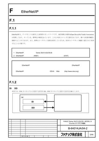 F             EtherNet/IP アダプタ機能

F.1           概要


F.1.1         はじめに

    EtherNet/IP は、イーサネットを使用した産業用のネットワークです。通信規格は ODVA(Open DeviceNet Vendor Association)

    が管理しており、オープン化、標準化が推進されています。このため多くのベンダに採用されており、様々な産業用機器と

    接続することができます。また、標準のイーサネット技術を使用しているため、汎用のイーサネット機器と混在させて使用

    することも可能です。



     注
     1   EtherNet/IP アダプタ機能は、Series 30i/31i/32i/35i-B でのみサポートしています。

     2   EtherNet/IP アダプタ機能 (R967) を利用するには、イーサネット機能 (S707) が必要です。



     注

         本節は、EtherNet/IP について基本的な知識がある人を対象としています。従って、EtherNet/IP の基礎的な

         項目については説明していません。
         EtherNet/IP の詳細については、規格管理元である ODVA の Web サイト(http://www.odva.org)を参照してく

         ださい。




F.1.2         用語

DI と DO の方向
    本章では、CNC がスキャナから受信する信号を DI、CNC がスキャナに送信する信号を DO とします。



              CNC（アダプタ）


                           DI
                                                         スキャナ


                           DO




                                                    名     FANUC Series 30i/31i/32i/35i –MODEL B
                                                    称           EtherNet/IP アダプタ機能

                                                    図
                                                    番           B-64014JA/04-2
                                                                                        ペ
版    年月日      担当                変更内容                                                    ー   2/44
    作成        2011.01.06   担当   保坂     承認    務台                                         ジ
 