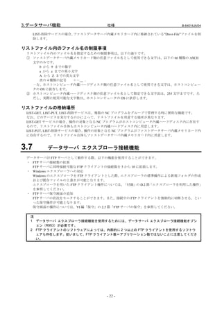 3.データサーバ機能                      仕様                         B-64014JA/04

      LIST-削除サービスの場合、ファストデータサーバ内蔵メモリカード内に格納されている”Dtsvr-File”ファイルを削
      除します。

リストファイル内のファイル名の制限事項
 リストファイル内のファイル名を指定するための制限事項は、以下の通りです。
 ① ファストデータサーバ内蔵メモリカード側の任意ファイル名として使用できる文字は、以下の 66 種類の ASCII
   文字のみです。
     0 から 9 までの数字
     a から z までの英小文字
     A から Z までの英大文字
     次の 4 種類の記号   ＋－＿ ．
   一方、ホストコンピュータ内蔵ハードディスク側の任意ファイル名として使用できる文字は、ホストコンピュー
   タの OS に依存します。
 ② ホストコンピュータ内蔵ハードディスク側の任意ファイル名として指定できる文字長は、255 文字までです。た
   だし、実際に使用可能な文字数は、ホストコンピュータの OS に依存します。

リストファイルの格納場所
 LIST-GET, LIST-PUT, LIST-削除サービスは、複数の NC プログラムをグループで管理する時に便利な機能です。
 なお、どのサービスを実行するのかによって、リストファイルを用意する場所が異なります。
 LIST-GET サービスの場合、操作の対象となる NC プログラムがホストコンピュータ内蔵ハードディスク内に存在す
 るので、リストファイル自体もホストコンピュータ内蔵ハードディスク内に用意します。
 LIST-PUT, LIST-削除サービスの場合、操作の対象となる NC プログラムがファストデータサーバ内蔵メモリカード内
 に存在するので、リストファイル自体もファストデータサーバ内蔵メモリカード内に用意します。


3.7        データサーバ エクスプローラ接続機能
 データサーバが FTP サーバとして動作する際、以下の機能を使用することができます。
 ・ FTP サーバ接続数の拡張
   FTP サーバに同時接続可能な FTP クライアントの接続数を 5 から 10 に拡張します。
 ・ Windows エクスプローラへの対応
   Windows のエクスプローラを FTP クライアントとした際、エクスプローラの標準操作による新規フォルダの作成
   および既存ファイルの上書きが可能となります。
   エクスプローラを用いた FTP クライアント操作については、    「付録」 D.2 節「エクスプローラを利用した操作」
                                           の
   を参照してください。
 ・ FTP サーバ保守画面の追加
   FTP サーバの状況をモニタすることができます。また、接続中の FTP クライアントを強制的に切断させる、とい
   った保守操作が可能となります。
   保守画面の操作については、VI 編「保守」の 2.5 節「FTP サーバの保守」を参照してください。

  注
  1 データサーバ エクスプローラ接続機能を使用するためには、データサーバ エクスプローラ接続機能オプシ
    ョン（R953）が必要です。
  2 FTP クライアントのソフトウェアによっては、内部的に 2 つ以上の FTP クライアントを使用するソフトウ
    ェアも存在します。従いまして、FTP クライアント数＝アプリケーション数ではないことに注意してくださ
    い。




                                - 22 -
 