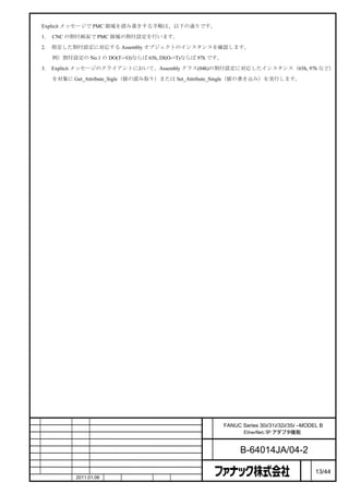 Explicit メッセージで PMC 領域を読み書きする手順は、以下の通りです。

    1.   CNC の割付画面で PMC 領域の割付設定を行います。

    2.   指定した割付設定に対応する Assembly オブジェクトのインスタンスを確認します。

         例）割付設定の No.1 の DO(T->O)ならば 65h, DI(O->T)ならば 97h です。

    3.   Explicit メッセージのクライアントにおいて、Assembly クラス(04h)の割付設定に対応したインスタンス（65h, 97h など）

         を対象に Get_Attribute_Sigle（値の読み取り）または Set_Attribute_Single（値の書き込み）を実行します。




                                                      名        FANUC Series 30i/31i/32i/35i –MODEL B
                                                      称              EtherNet/IP アダプタ機能

                                                      図
                                                      番              B-64014JA/04-2
                                                                                             ペ
版     年月日      担当                 変更内容                                                       ー   13/44
     作成         2011.01.06   担当   保坂     承認    務台                                            ジ
 