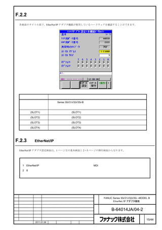 F.2.2       画面レイアウト

    各画面のタイトル部で、EtherNet/IP アダプタ機能が使用しているハードウェアを確認することができます。




         タイトル表示                                    説明

                          一体形 Series 30i/31i/32i/35i-B のメインボードに実装されているファストイーサネット
    ［多機能イーサネット］
                          回路

    ［ボード(SLOT1)］          オプションスロット(SLOT1) に実装されているファストイーサネットボード

    ［ボード(SLOT2)］          オプションスロット(SLOT2) に実装されているファストイーサネットボード

    ［ボード(SLOT3)］          オプションスロット(SLOT3) に実装されているファストイーサネットボード

    ［ボード(SLOT4)］          オプションスロット(SLOT4) に実装されているファストイーサネットボード




F.2.3       EtherNet/IP アダプタ設定画面

    EtherNet/IP アダプタ設定画面は、1 ページ目の基本画面と 2～5 ページの割付画面からなります。



     注
     1   EtherNet/IP アダプタ設定画面でパラメータを変更する場合、MDI モードまたは非常停止状態としてください。

     2   8 レベルデータ保護機能において、イーサネット機能の変更保護レベルが操作レベルよりも高い場合、設定は

         行えません。




                                                   名    FANUC Series 30i/31i/32i/35i –MODEL B
                                                   称          EtherNet/IP アダプタ機能

                                                   図
                                                   番          B-64014JA/04-2
                                                                                      ペ
版    年月日     担当                 変更内容                                                  ー   15/44
    作成       2011.01.06   担当    保坂     承認    務台                                       ジ
 