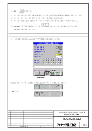 手順

    1   機能キー         を押します。


    2   ソフトキー［イーサネット］が表示されます。ソフトキーが表示されない場合は、継続キーを押してください。

    3   ソフトキー［イーサネット］を押すと「イーサネット設定画面」が表示されます。

    4   ソフトキー［EIP A 設定］を押します。ソフトキーが表示されない場合は、継続キーを押してください。


    5   EtherNet/IP アダプタ設定画面は、ページキー               によってページを切り換えることができます。

        必要な項目に値を設定してください。



基本画面

    1 ページ目は基本画面です。EtherNet/IP アダプタ機能で共通な設定を行います。




                                      EtherNet/IP アダプタ設定画面（基本）



    必要に応じて、ソフトキー［(操作)］を押した後、次のソフトキーを使用してください。




    ［DI データ］ ：




                                                      名    FANUC Series 30i/31i/32i/35i –MODEL B
                                                      称          EtherNet/IP アダプタ機能

                                                      図
                                                      番          B-64014JA/04-2
                                                                                         ペ
版    年月日       担当                変更内容                                                    ー   16/44
    作成         2011.01.06   担当   保坂       承認    務台                                       ジ
 