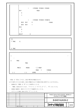 データの単位をワードにする場合、アドレスとサイズをワード単位で設定する必要があります。

                           例）アドレス/サイズ = R1000/2、R1002/4、E1004/6

                        Bit 1：データの単位は、ロング（4byte）です。

                           0：無効

                           1：有効

                           データの単位をロングにする場合、アドレスとサイズをロング単位で設定する必要があります。

                           例）アドレス/サイズ = R1000/4、R1004/8、E1008/12

                           Bit 0 と Bit 1 が共に 0 の場合、データの単位はバイト(1byte)となります。

                           Bit 0 と Bit 1 が共に 1 の場合、エラーになります。

                        Bit 2：エンディアン変換

                           0：エンディアン変換を行わない

                           1：エンディアン変換を行う

                        Bit 3-7：予約（必ず 0 としてください）



              注意
        1    PMC 領域の E 領域は通常非保持形メモリですが、オプションにより保持形メモリとして使用することも可能

             です。保持形メモリの設定とした場合には、電源を落としても内容が保持されますので、次回電源を入れた際

             に誤動作を起こさないように十分に注意してください。
        2    PMC 領域のアドレスを設定するときには、他で使用している領域と重複しないようにしてください。



        注
        1    項目「状態」の値を変更すると、電源断アラームになります。変更内容を有効にするには、項目「状態」を“有

             効”にしてから電源を再投入してください。
        2    多系統 PMC の場合、

                   ＜系統番号＞：＜PMC アドレス＞

             と入力します。

             例えば、PMC 2 系統目の R0500 の場合は、“2：R500”と入力します。

             ＜系統番号＞は省略ができ、省略した場合（R500）、1 系統目（1:R0500）として処理されます。
             [：]キーがない場合は、[／]キーまたは[EOB]キーで代用できます。“：”は省略することもできます。



割付設定の整合性
    「状態」を「有効」にすると、設定の整合性が確認されます。

    以下の条件に当てはまる場合、設定に問題があるので状態を有効に変更することはできません。

    ・       DI/DO 共に「種類」を“0”にして未使用にしている。

    ・       「種類」は設定されているが、「アドレス」と「サイズ」が“---”、“0”となっている。

    ・       DI/DO の範囲が、現在のメモリタイプの範囲外となっている。

    ・       オプションの Bit 0、Bit 1 を共に“1”としている。

                                                         名        FANUC Series 30i/31i/32i/35i –MODEL B
                                                         称              EtherNet/IP アダプタ機能

                                                         図
                                                         番              B-64014JA/04-2
                                                                                                ペ
版    年月日           担当                変更内容                                                       ー   22/44
    作成             2011.01.06   担当   保坂     承認     務台                                           ジ
 