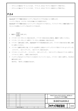 ・    オプションの Bit 0 を“1”にしているが、「アドレス」または「サイズ」の設定がワード単位でない。

    ・    オプションの Bit 1 を“1”にしているが、「アドレス」または「サイズ」の設定がロング単位でない。




F.2.4           設定のバックアップとリストア

    EtherNet/IP アダプタ機能の設定をバックアップおよびリストアする方法について説明します。

    バックアップ先には、メモリカードまたは USB メモリを使用できます。

    EtherNet/IP アダプタ機能の設定についてバックアップおよびリストアを行うと、ファストイーサネット機能の通信パラメー

    タについても同時にバックアップおよびリストアされます。



手順

    1    機能キー         を押します。


    2    ソフトキー［イーサネット］が表示されます。ソフトキーが表示されない場合は、継続キーを押してください。

    3    ソフトキー［イーサネット］を押すと「イーサネット設定画面」が表示されます。

    4    ソフトキー［EIP A 設定］を押し、EtherNet/IP アダプタ設定画面を表示します。ソフトキーが表示されない場合、継続
         キーを押してください。

    5    ソフトキー［(操作)］を押した後、ソフトキー[+]を押すと、設定のバックアップ/リストア用のソフトキー[バックアップ]、

         ［リストア］、［全バックアップ］、［全リストア］が表示されます。

    6    ソフトキー［バックアップ］、［リストア］、［全バックアップ］、［全リストア］いずれかのソフトキーを押すと、

         ソフトキーに［実行］、［取消］が表示されます。

    7    バックアップまたはリストアするファイル名をキーインバッファへ入力し、ソフトキー［実行］を押すと、それぞれの

         操作を実行します。

         実行中は、「実行中」が点滅表示されます。




                                                   名   FANUC Series 30i/31i/32i/35i –MODEL B
                                                   称         EtherNet/IP アダプタ機能

                                                   図
                                                   番         B-64014JA/04-2
                                                                                     ペ
版        年月日    担当                変更内容                                               ー   23/44
        作成      2011.01.06   担当   保坂     承認   務台                                     ジ
 