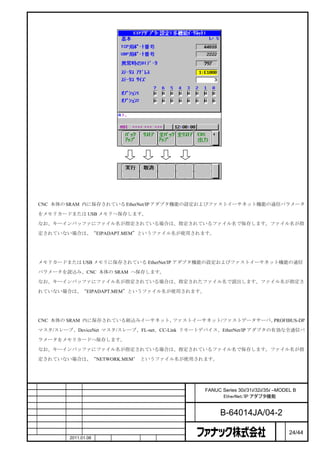 バックアップ
    CNC 本体の SRAM 内に保存されている EtherNet/IP アダプタ機能の設定およびファストイーサネット機能の通信パラメータ

    をメモリカードまたは USB メモリへ保存します。

    なお、キーインバッファにファイル名が指定されている場合は、指定されているファイル名で保存します。ファイル名が指

    定されていない場合は、“EIPADAPT.MEM”というファイル名が使用されます。



リストア
    メモリカードまたは USB メモリに保存されている EtherNet/IP アダプタ機能の設定およびファストイーサネット機能の通信

    パラメータを読込み、CNC 本体の SRAM へ保存します。
    なお、キーインバッファにファイル名が指定されている場合は、指定されたファイル名で読出します。ファイル名が指定さ

    れていない場合は、“EIPADAPT.MEM”というファイル名が使用されます。



全バックアップ
    CNC 本体の SRAM 内に保存されている組込みイーサネット、ファストイーサネット/ファストデータサーバ、PROFIBUS-DP

    マスタ/スレーブ、DeviceNet マスタ/スレーブ、FL-net、CC-Link リモートデバイス、EtherNet/IP アダプタの有効な全通信パ

    ラメータをメモリカードへ保存します。

    なお、キーインバッファにファイル名が指定されている場合は、指定されているファイル名で保存します。ファイル名が指

    定されていない場合は、“NETWORK.MEM” というファイル名が使用されます。




                                                名   FANUC Series 30i/31i/32i/35i –MODEL B
                                                称         EtherNet/IP アダプタ機能

                                                図
                                                番         B-64014JA/04-2
                                                                                  ペ
版    年月日    担当                 変更内容                                               ー   24/44
    作成       2011.01.06   担当   保坂     承認   務台                                     ジ
 