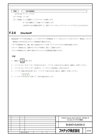 関連するパラメータ
        0020           I/O CHANNEL : 入出力機器の選択または、フォアグラウンド用入出力機器のインタフェース番号

         [入力区分] セッティング入力

        [データ形式] バイト形

        [データ範囲]    4: 入力機器としてメモリカードを選択します。

                  17: 入出力機器として USB メモリを選択します。

                  上記以外の入出力機器を使用して、通信パラメータをバックアップ・リストアすることはできません。




F.2.6           EtherNet/IP アダプタ保守画面

    EtherNet/IP アダプタ保守画面は、1 ページ目のアダプタ情報画面、2 ページ目から 5 ページ目のスキャナ一覧画面、スキャナ

    一覧画面から呼び出されるスキャナ詳細画面で構成されます。

    アダプタ情報画面では、MS、NS の LED 表示やベンダ ID、デバイスタイプなどの情報が確認できます。

    スキャナ一覧画面では、接続中のスキャナの情報を一覧として確認できます。

    スキャナ詳細画面では、RPI や API などのスキャナの詳細情報を確認できます。



    手順

    1    機能キー        を押します。


    2    ソフトキー[イーサネットボード]が表示されます。ソフトキーが表示されない場合は、継続キーを押して下さい。

    3    ソフトキー[イーサネットボード]を押すと「イーサネット設定画面」が表示されます。

    4    ソフトキー[EIP A 保守]を押します。ソフトキーが表示されない場合は、継続キーを押して下さい。


    5    ページキー               を押して、目的の画面を表示します。




                                                   名   FANUC Series 30i/31i/32i/35i –MODEL B
                                                   称         EtherNet/IP アダプタ機能

                                                   図
                                                   番         B-64014JA/04-2
                                                                                     ペ
版    年月日        担当                変更内容                                               ー   27/44
    作成          2011.01.06   担当   保坂     承認   務台                                     ジ
 
