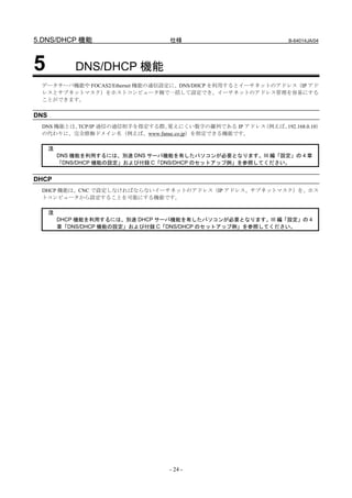 5.DNS/DHCP 機能                      仕様                        B-64014JA/04




5             DNS/DHCP 機能
 データサーバ機能や FOCAS2/Ethernet 機能の通信設定に、DNS/DHCP を利用するとイーサネットのアドレス（IP アド
 レスとサブネットマスク）をホストコンピュータ側で一括して設定でき、イーサネットのアドレス管理を容易にする
 ことができます。

DNS
 DNS 機能とは、TCP/IP 通信の通信相手を指定する際、覚えにくい数字の羅列である IP アドレス（例えば、192.168.0.10）
 の代わりに、完全修飾ドメイン名（例えば、www.fanuc.co.jp）を指定できる機能です。

      注
          DNS 機能を利用するには、別途 DNS サーバ機能を有したパソコンが必要となります。III 編「設定」の 4 章
          「DNS/DHCP 機能の設定」および付録 C「DNS/DHCP のセットアップ例」を参照してください。


DHCP
 DHCP 機能は、CNC で設定しなければならないイーサネットのアドレス（IP アドレス、サブネットマスク）を、ホス
 トコンピュータから設定することを可能にする機能です。

      注
          DHCP 機能を利用するには、別途 DHCP サーバ機能を有したパソコンが必要となります。III 編「設定」の 4
          章「DNS/DHCP 機能の設定」および付録 C「DNS/DHCP のセットアップ例」を参照してください。




                                   - 24 -
 
