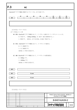 F.3              関連する NC パラメータ

    EtherNet/IP アダプタ機能に関連するパラメータは、以下の通りです。


                        #7          #6        #5        #4   #3        #2         #1         #0
      907                                                              100        FUL        FIX



     注

         このパラメータを設定した場合には一旦電源を切断する必要があります。



         [入力区分] パラメータ入力

     [データ形式] ビット形

            #0   FIX：EtherNet/IP アダプタ機能において、イーサネット通信のオート・ネゴシエーションは、

                     0：有効です。（10Mbps/100Mbps, 全二重/半二重を自動判別する。）

                     1：無効です。（設定は、以下の#1 FUL、#2 100 で指定する。）



            #1   FUL：EtherNet/IP アダプタ機能において、イーサネットの通信は、

                     0：半二重通信です。
                     1：全二重通信です。

                     #0 FIX = 1 の時のみ有効です。



            #2   100：EtherNet/IP アダプタ機能において、イーサネットの通信速度は、

                     0：10Mbps です。

                     1：100Mbps です。

                     #0 FIX = 1 の時のみ有効です。




     0970                       イーサネット機能またはデータサーバ機能を動作させるハードウェアの選択


     0971                                 FL-net 機能を動作させるハードウェアの選択（１枚目）


     0972                                 FL-net 機能を動作させるハードウェアの選択（２枚目）



     注

         これらのパラメータを設定した場合には一旦電源を切断する必要があります。



         [入力区分] パラメータ入力



                                                             名    FANUC Series 30i/31i/32i/35i –MODEL B
                                                             称          EtherNet/IP アダプタ機能

                                                             図
                                                             番          B-64014JA/04-2
                                                                                                   ペ
版    年月日          担当                     変更内容                                                      ー   34/44
    作成            2011.01.06   担当        保坂        承認   務台                                         ジ
 
