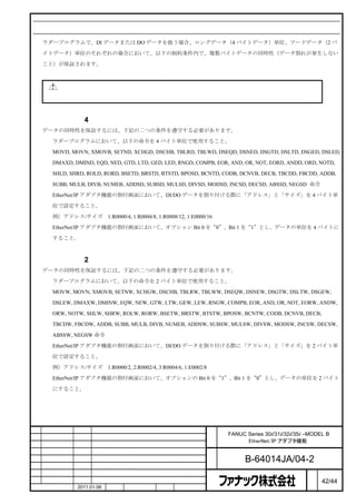 データの同時性

    ラダープログラムで、DI データまたは DO データを扱う場合、ロングデータ（4 バイトデータ）単位、ワードデータ（2 バ

    イトデータ）単位のそれぞれの場合において、以下の制約条件内で、複数バイトデータの同時性（データ割れが発生しない

    こと）が保証されます。



        注意

       本節の制約条件を守れない場合には、ロングデータやワードデータの同時性を保証できなくなります。



ロングデータ（4 バイトデータ）の同時性
    データの同時性を保証するには、下記の二つの条件を遵守する必要があります。

    ① ラダープログラムにおいて、以下の命令を 4 バイト単位で使用すること。
      MOVD, MOVN, XMOVB, SETND, XCHGD, DSCHB, TBLRD, TBLWD, DSEQD, DSNED, DSGTD, DSLTD, DSGED, DSLED,

      DMAXD, DMIND, EQD, NED, GTD, LTD, GED, LED, RNGD, COMPB, EOR, AND, OR, NOT, EORD, ANDD, ORD, NOTD,

      SHLD, SHRD, ROLD, RORD, BSETD, BRSTD, BTSTD, BPOSD, BCNTD, CODB, DCNVB, DECB, TBCDD, FBCDD, ADDB,

      SUBB, MULB, DIVB, NUMEB, ADDSD, SUBSD, MULSD, DIVSD, MODSD, INCSD, DECSD, ABSSD, NEGSD 命令

    ② EtherNet/IP アダプタ機能の割付画面において、DI/DO データを割り付ける際に「アドレス」と「サイズ」を 4 バイト単

      位で設定すること。

      例）アドレス/サイズ           1:R0000/4, 1:R0004/8, 1:R0008/12, 1:E0000/16

    ③ EtherNet/IP アダプタ機能の割付画面において、オプション Bit 0 を“0”、Bit 1 を“1”とし、データの単位を 4 バイトに

      すること。



ワードデータ（2 バイトデータ）の同時性
    データの同時性を保証するには、下記の二つの条件を遵守する必要があります。

    ① ラダープログラムにおいて、以下の命令を 2 バイト単位で使用すること。
      MOVW, MOVN, XMOVB, SETNW, XCHGW, DSCHB, TBLRW, TBLWW, DSEQW, DSNEW, DSGTW, DSLTW, DSGEW,

      DSLEW, DMAXW, DMINW, EQW, NEW, GTW, LTW, GEW, LEW, RNGW, COMPB, EOR, AND, OR, NOT, EORW, ANDW,

      ORW, NOTW, SHLW, SHRW, ROLW, RORW, BSETW, BRSTW, BTSTW, BPOSW, BCNTW, CODB, DCNVB, DECB,

      TBCDW, FBCDW, ADDB, SUBB, MULB, DIVB, NUMEB, ADDSW, SUBSW, MULSW, DIVSW, MODSW, INCSW, DECSW,

      ABSSW, NEGSW 命令

    ② EtherNet/IP アダプタ機能の割付画面において、DI/DO データを割り付ける際に「アドレス」と「サイズ」を 2 バイト単

      位で設定すること。

      例）アドレス/サイズ           1:R0000/2, 2:R0002/4, 3:R0004/6, 1:E0002/8

    ③ EtherNet/IP アダプタ機能の割付画面において、オプションの Bit 0 を“1”、Bit 1 を“0”とし、データの単位を 2 バイト

      にすること。




                                                                        名   FANUC Series 30i/31i/32i/35i –MODEL B
                                                                        称         EtherNet/IP アダプタ機能

                                                                        図
                                                                        番         B-64014JA/04-2
                                                                                                          ペ
版    年月日      担当                       変更内容                                                               ー   42/44
    作成        2011.01.06   担当        保坂         承認         務台                                             ジ
 