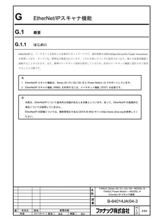 G              EtherNet/IPスキャナ機能

G.1            概要


G.1.1          はじめに

    EtherNet/IP は、イーサネットを使用した産業用のネットワークです。通信規格は ODVA(Open DeviceNet Vendor Association)

    が管理しており、オープン化、標準化が推進されています。このため多くのベンダに採用されており、様々な産業用機器と

    接続することができます。また、標準のイーサネット技術を使用しているため、汎用のイーサネット機器と混在させて使用

    することも可能です。



     注
     1   EtherNet/IP スキャナ機能は、Series 30i /31i /32i /35i -B と Power Motion i-A でサポートしています。

     2   EtherNet/IP スキャナ機能 (R966) を利用するには、イーサネット機能 (S707) が必要です。



     注

         本節は、EtherNet/IP について基本的な知識がある人を対象としています。従って、EtherNet/IP の基礎的な

         項目については説明していません。
         EtherNet/IP の詳細については、規格管理元である ODVA の Web サイト(http://www.odva.org)を参照してく

         ださい。




                                                               FANUC Series 30i /31i /32i /35i –MODEL B
                                                         名        FANUC Power Motion i –MODEL A
                                                         称           EtherNet/IP スキャナ機能

                                                         図
                                                         番            B-64014JA/04-3
                                                                                               ペ
                                                                                               ー
版    年月日       担当                 変更内容                                                         ジ    4/84
    作成         2011.08.10   担当   保坂      承認       務台
 