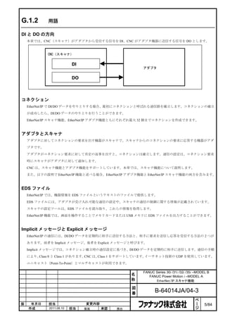 G.1.2       用語

DI と DO の方向
    本章では、CNC（スキャナ）がアダプタから受信する信号を DI、CNC がアダプタ機器に送信する信号を DO とします。


            CNC（スキャナ）


                          DI
                                                    アダプタ


                          DO



コネクション
    EtherNet/IP で DI/DO データをやりとりする場合、最初にコネクションと呼ばれる通信路を確立します。コネクションの確立

    が成功したら、DI/DO データのやりとりを行うことができます。

    EtherNet/IP スキャナ機能、EtherNet/IP アダプタ機能ともにそれぞれ最大 32 個までコネクションを作成できます。



アダプタとスキャナ
    アダプタに対してコネクションの要求を出す機器がスキャナで、スキャナからのコネクションの要求に応答する機器がアダ

    プタです。

    アダプタがコネクション要求に対して肯定の返事を出すと、コネクションは確立します。通信の設定は、コネクション要求

    時にスキャナがアダプタに対して通知します。

    CNC は、スキャナ機能とアダプタ機能をサポートしています。本章では、スキャナ機能について説明します。

    また、以下の説明で EtherNet/IP 機能と述べる場合、EtherNet/IP アダプタ機能と EtherNet/IP スキャナ機能の両方を含みます。



EDS ファイル
    EtherNet/IP では、機器情報を EDS ファイルというテキストのファイルで提供します。

    EDS ファイルには、アダプタが受け入れ可能な通信の設定や、スキャナの通信の制御に関する情報が記載されています。

    スキャナの設定ツールは、EDS ファイルを読み取り、これらの情報を取得します。

    EtherNet/IP 機能では、画面を操作することでメモリカードまたは USB メモリに EDS ファイルを出力することができます。



Implicit メッセージと Explicit メッセージ
    EtherNet/IP の通信には、DI/DO データを定期的に相手に送信する方法と、相手に要求を送信し応答を受信する方法の 2 つが

    あります。前者を Implicit メッセージ、後者を Explicit メッセージと呼びます。

    Implicit メッセージでは、コネクション確立時の通信設定に基づき、DI/DO データを定期的に相手に送信します。通信の手順

    により、Class 0 と Class 1 があります。CNC は、Class 1 をサポートしています。イーサネット技術の UDP を使用しています。

    ユニキャスト（Point-To-Point）とマルチキャストが利用できます。

                                                    FANUC Series 30i /31i /32i /35i –MODEL B
                                                名      FANUC Power Motion i –MODEL A
                                                称         EtherNet/IP スキャナ機能

                                                図
                                                番          B-64014JA/04-3
                                                                                    ペ
                                                                                    ー
版    年月日     担当                変更内容                                                 ジ    5/84
    作成       2011.08.10   担当   保坂     承認   務台
 