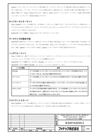 Explicit メッセージは、サーバ/クライアント型の通信です。クライアントは、データの読み取り/書き込みの要求をサーバに

    対して送信します。サーバは、クライアントからの要求に基づいて値を返したり、受け取った値で自分の値を更新します。

    通信の手順により、Class 2～Class 6 があります。CNC は、Class 3 をサポートしています。イーサネット技術の TCP を使用

    しています。ユニキャスト（Point-To-Point）のみです。



オリジネータとターゲット
    Class 1 (Implicit メッセージ)の通信では、まず始めに、コネクションを確立します。スキャナがコネクション要求を出し、ア

    ダプタがこれに対して応答します。そこで、スキャナのことをコネクションのオリジネータ、アダプタのことをコネクショ

    ンのターゲットと呼ぶことがあります。

    EtherNet/IP スキャナ機能は、Class1 のオリジネータをサポートしています。



データサイズの固定/可変
    EtherNet/IP の通信では、コネクション要求にデータサイズの固定/可変を指定します。サイズが固定の場合、常に指定したサ

    イズでデータのやりとりを行います。サイズが可変の場合、指定したサイズを上限として、データサイズを自由に変更でき

    ます。通常、Implicit メッセージはサイズ固定、Explicit メッセージはサイズ可変で通信が行われます。



ヘッダフォーマット
    Class 1 の通信には、送信データのフォーマットとして、32 ビットヘッダフォーマット、モードレスフォーマット、ハートビ

    ートフォーマット、ゼロ長データフォーマットの 4 種類があります。

    EtherNet/IP スキャナ機能では、それぞれ、Run/Idle、モードレス、ハートビート、ゼロレングスと呼んでいます。

    EtherNet/IP スキャナ機能は Run/Idle、モードレス、ハートビートをサポートします。

          ヘッダの種類                                      説明

     Run/Idle                データの先頭に 2 バイトのシーケンスカウンタと 4 バイトのヘッダが追加されます。4 バ

                             イトのヘッダには、Run/Idle の通知が含まれます。

     モードレス                   データの先頭に 2 バイトのシーケンスカウンタが追加されます。Run/Idle は通知できませ

                             ん。

     ハートビート                  データサイズが 0 の場合に使用できます。2 バイトのシーケンスカウンタのみを送信しま

                             す。Run/Idle は通知できません。

     ゼロレングス                  データサイズが可変の場合に使用できます。データの先頭に 2 バイトのシーケンスカウン

                             タが追加されます。送信するデータサイズによって Run/Idle を通知します。サイズが 0 の

                             場合は Idle、1 以上の場合は Run とみなします。



クライアントとサーバ
    Class 3 (Explicit メッセージ)の通信では、クライアントはデータの読み取り/書き込みの要求をサーバに対して送信し、サーバ

    はクライアントからの要求に基づいて値を返したり、受け取った値で自分の値を更新します。




                                                           FANUC Series 30i /31i /32i /35i –MODEL B
                                                    名         FANUC Power Motion i –MODEL A
                                                    称            EtherNet/IP スキャナ機能

                                                    図
                                                    番             B-64014JA/04-3
                                                                                           ペ
                                                                                           ー
版    年月日        担当                 変更内容                                                    ジ    6/84
    作成          2011.08.10   担当   保坂      承認   務台
 